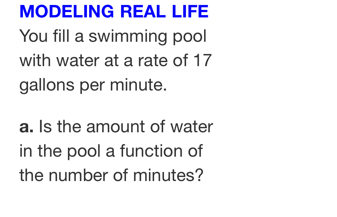 MODELING REAL LIFE 
You fill a swimming pool 
with water at a rate of 17
gallons per minute. 
a. Is the amount of water 
in the pool a function of 
the number of minutes?