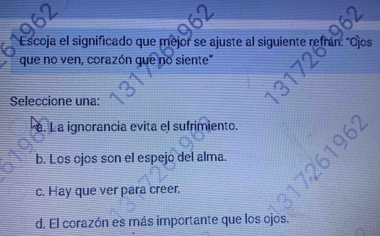 Escoja el significado que mejor se ajuste al siguiente refrán: "Ojos
que no ven, corazón que no siente"
Seleccione una:. La ignorancia evita el sufrimiento.
b. Los ojos son el espejo del alma.
c. Hay que ver para creer.
d. El corazón es más importante que los ojos.