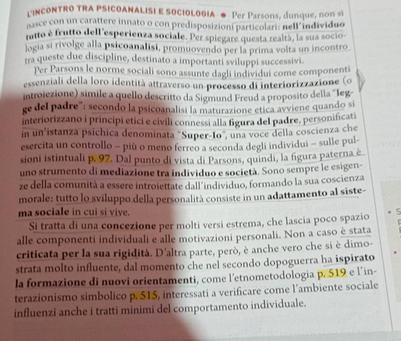 LINCONTRO TRA PSICOANALISI E SOCIOLOGIA ● Per Parsons, dunque, no   si
nasce con un carattere innato o con predisposizioni particolari: nell individuo
utto è frutto dell 'esperienza sociale. Per spiegare questa realtà, la sua socio-
logia si rivolge alla psicoanalisi, promuovendo per la prima volta un incontro
tra queste due discipline, destinato a importanti sviluppi successivi.
Per Parsons le norme sociali sono assunte dagli individui come componenti
essenziali della loro identità attraverso un processo di interiorizzazione (o
introiezione) simile a quello descritto da Sigmund Freud a proposito della “1eg-
ge del padre”: secondo la psicoanalisi la maturazione etica avviene quando si
interiorizzano i principi etici e civili connessi alla figura del padre, personificatí
in un’istanza psichica denominata “Super-Io”, una voce della coscienza che
esercita un controllo - più o meno ferreo a seconda degli individui - sulle pul-
sioni istintuali p. 97. Dal punto di vista di Parsons, quindi, la figura paterna è
uno strumento di mediazione tra individuo e società. Sono sempre le esígen-
ze della comunità a essere introiettate dall’individuo, formando la sua coscienza
morale: tutto lo sviluppo della personalità consiste in un adattamento al siste-
ma sociale in cui si vive.
Si tratta di una concezione per molti versi estrema, che lascía poco spazio
alle componenti individuali e alle motivazioni personali. Non a caso è stata
criticata per la sua rigidità. D'altra parte, però, è anche vero che si è dimo-
strata molto influente, dal momento che nel secondo dopoguerra ha ispirato
la formazione di nuovi orientamenti, come l’etnometodologia p. 519 e l’in-
terazionismo simbolico p. 515, interessati a verificare come l’ambiente sociale
influenzi anche i tratti minimi del comportamento individuale.