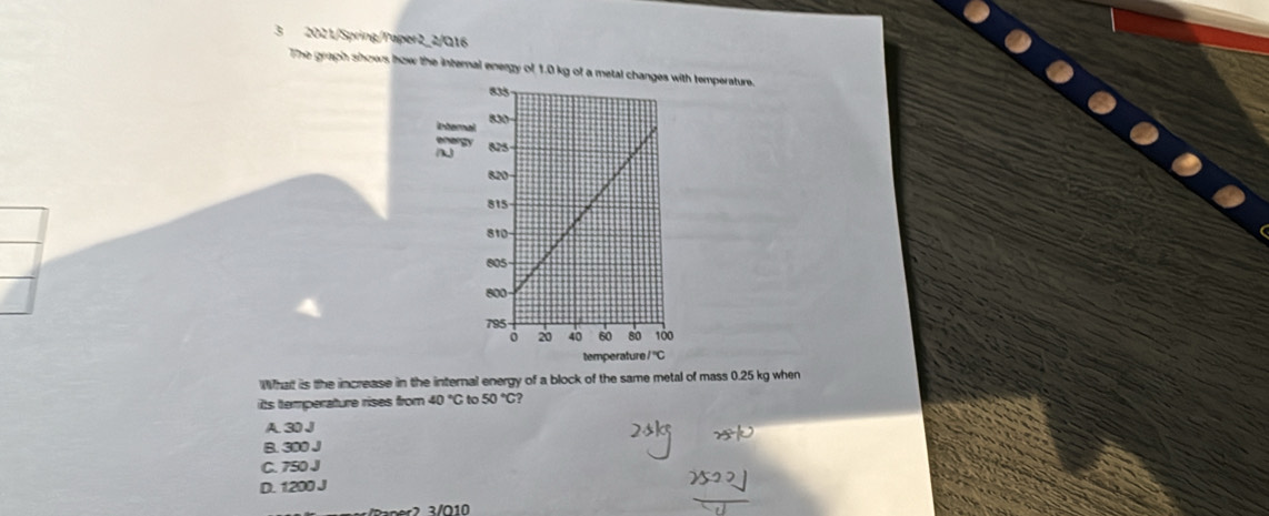 3 2021/Spring/Paper2_2/Q16
The graph shows how the internal energy of 1.0 kg of a  temperature.
What is the increase in the internal energy of a block of the same metal of mass 0.25 kg when
its temperature rises from 40°C to 50°C ?
A. 30 J
B. 300 J
C. 750 J
D. 1200 J
Rne 2  3/ 010