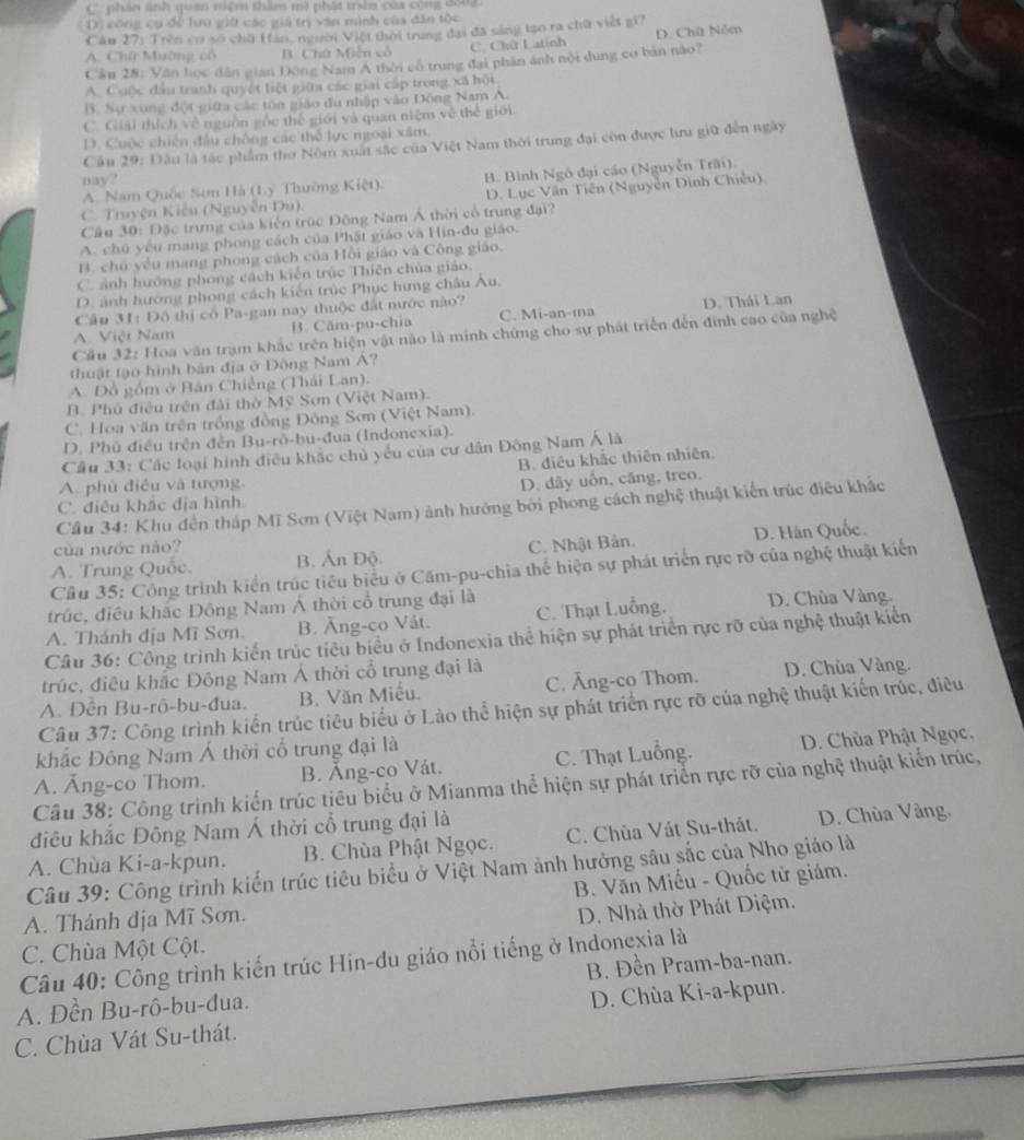 C phân ảnh quan niệm thầm mì phát trêm của công đông
* Dị công cụ để lưu giữ các giả trị văn mình của dân tộc
Câu 27: Trên có số chữ Hàn, người Việt thời trung đại đã sáng tạo ra chữ viết gi?
A. Chữ Mường cô B. Chứ Miễn cô C. Chữ Latinh D. Chữ Nóm
Cần 28: Văn học dân gian Đông Nam A thời có trung đại phân ánh nội dung cơ bản nào?
A. Cuộc đầu tranh quyết liệt giữa các giai cấp trong xã hội.
B. Sự xong đột giữa các tôn giáo đu nhập vào Đông Nam A.
C  Giải thích về nguồn gốc thế giới và quan niệm về thế giới
D. Cuộc chiến đầu chống các thể lực ngoại xâm
Cầu 29: Đâu là tác phẩm thờ Nôm xuất sắc của Việt Nam thời trung đại còn được lưa giữ đến ngày
nay?
A. Nam Quốc Sơn Hà (Ly Thường Kiệt). B. Bình Ngô đại cáo (Nguyễn Trãi).
C. Truyện Kiễu (Nguyễn Du) D. Lục Vân Tiên (Nguyễn Đình Chiêu).
Cầu 30: Đặc trưng của kiến trúc Đồng Nam Á thời cổ trung đại?
A. chú yêu mang phong cách của Phật giáo và Hin-đu giáo.
B. chú yếu mang phong cách của Hồi giáo và Công giáo.
C. ảnh hướng phong cách kiến trúc Thiên chùa giáo.
D. ảnh hướng phong cách kiến trúc Phục hưng châu Âu.
Câu 31: Đô thị cổ Pa-gan nay thuộc đất nước nào?
A. Việt Nam B. Căm-pu-chia C. Mi-an-ma D. Thái Lan
Cầu 32: Hoa văn trạm khắc trên hiện vật nào là minh chứng cho sự phát triển đến đinh cao của nghệ
thuật tạo hình bản địa ở Đông Nam Á?
A. Đồ gồm ở Bân Chiếng (Thái Lan).
B. Phú điều trên đài thờ Mỹ Sơn (Việt Nam).
C. Hoa văn trên trồng đồng Đông Sơn (Việt Nam).
D. Phủ điều trên đến Bu-rô-bu-đua (Indonexia).
Câu 33: Các loại hình điều khắc chủ yếu của cư dân Đông Nam Á là
B. điều khắc thiên nhiên.
A. phù điều và tượng.
C. điều khắc địa hình D. dãy uốn, căng, treo.
Cầu 34: Khu đến tháp Mĩ Sơn (Việt Nam) ảnh hưởng bởi phong cách nghệ thuật kiến trúc điều khắc
của nước nào?
A. Trung Quốc. B. Ấn Độ C. Nhật Bản. D. Hàn Quốc.
Cầu 35: Công trình kiến trúc tiêu biểu ở Căm-pu-chia thể hiện sự phát triển rực rỡ của nghệ thuật kiến
trúc, điều khắc Đông Nam Á thời cổ trung đại là
A. Thánh địa Mĩ Sơn. B. Âng-co Vát. C. Thạt Luồng. D. Chùa Vàng.
Câu 36: Công trình kiến trúc tiêu biểu ở Indonexia thể hiện sự phát triển rực rỡ của nghệ thuật kiển
trúc, điều khắc Đông Nam Á thời cổ trung đại là
A. Đền Bu-rô-bu-đua. B. Văn Miễu. C. Âng-co Thom. D. Chùa Vàng.
Câu 37: Công trình kiến trúc tiêu biểu ở Lào thể hiện sự phát triển rực rỡ của nghệ thuật kiến trúc, điều
khắc Đông Nam Á thời cổ trung đại là
A. Ăng-co Thom. B. Ăng-co Vát. C. Thạt Luồng. D. Chùa Phật Ngọc.
Câu 38: Công trình kiến trúc tiêu biểu ở Mianma thể hiện sự phát triển rực rỡ của nghệ thuật kiến trúc,
điêu khắc Đông Nam Á thời cổ trung đại là
A. Chùa Ki-a-kpun. B. Chùa Phật Ngọc. C. Chùa Vát Su-thát. D. Chùa Vàng.
Câu 39: Công trình kiến trúc tiêu biểu ở Việt Nam ảnh hưởng sâu sắc của Nho giáo là
B. Văn Miếu - Quốc tử giám.
A. Thánh địa Mĩ Sơn.
C. Chùa Một Cột. D. Nhà thờ Phát Diệm.
Câu 40: Công trình kiến trúc Hin-du giáo nổi tiếng ở Indonexia là
A. Đền Bu-rô-bu-đua. B. Đền Pram-ba-nan.
D. Chùa Ki-a-kpun.
C. Chùa Vát Su-thát.
