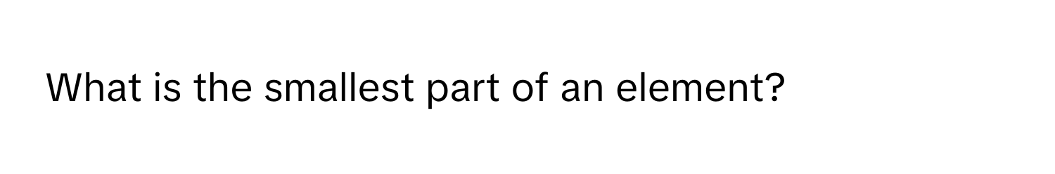 What is the smallest part of an element?