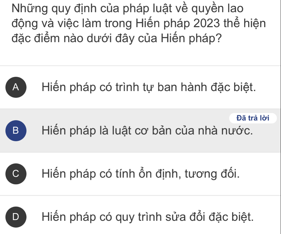 Những quy định của pháp luật về quyền lao
động và việc làm trong Hiến pháp 2023 thể hiện
đặc điểm nào dưới đây của Hiến pháp?
A Hiến pháp có trình tự ban hành đặc biệt.
Đã trả lời
B Hiến pháp là luật cơ bản của nhà nước.
: Hiến pháp có tính ổn định, tương đối.
Hiến pháp có quy trình sửa đổi đặc biệt.