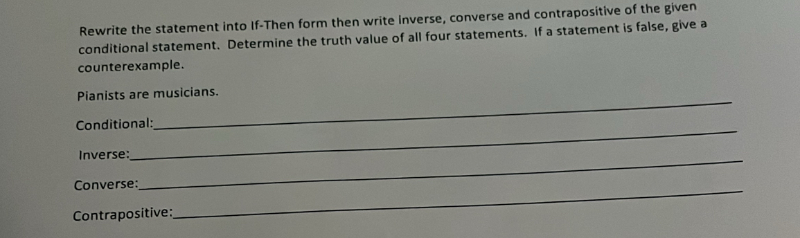 Rewrite the statement into If-Then form then write inverse, converse and contrapositive of the given 
conditional statement. Determine the truth value of all four statements. If a statement is false, give a 
counterexample. 
Pianists are musicians. 
Conditional: 
_ 
Inverse:_ 
Converse:_ 
Contrapositive: