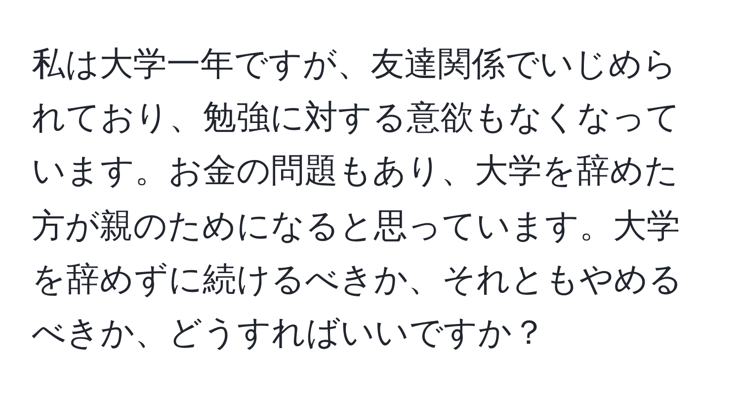 私は大学一年ですが、友達関係でいじめられており、勉強に対する意欲もなくなっています。お金の問題もあり、大学を辞めた方が親のためになると思っています。大学を辞めずに続けるべきか、それともやめるべきか、どうすればいいですか？