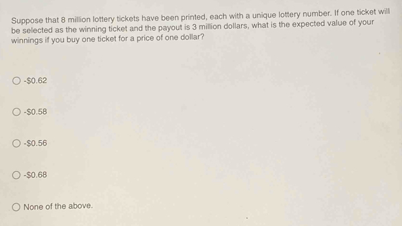 Suppose that 8 million lottery tickets have been printed, each with a unique lottery number. If one ticket will
be selected as the winning ticket and the payout is 3 million dollars, what is the expected value of your
winnings if you buy one ticket for a price of one dollar?
-$0.62
-$0.58
-$0.56
-$0.68
None of the above.