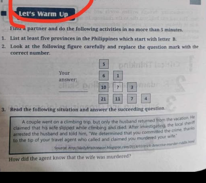 Let's Warm Up 
Find a partner and do the following activities in no more than 5 minutes. 
1. List at least five provinces in the Philippines which start with letter B. 
2. Look at the following figure carefully and replace the question mark with the 
correct number.
5
Your
6 1
answer: 
_
10 ? 3
21 11 7 4
3. Read the following situation and answer the succeeding question. 
A couple went on a climbing trip, but only the husband returned from the vacation. He 
claimed that his wife slipped while climbing and died. After investigating, the local sheriff 
arrested the husband and told him, "We determined that you committed the crime, thanks 
to the tip of your travel agent who called and claimed you murdered your wife." 
Source: http://dailybrainteaser.blogspot.com/2014/03/trick-detective-murder-riddle.html 
How did the agent know that the wife was murdered?