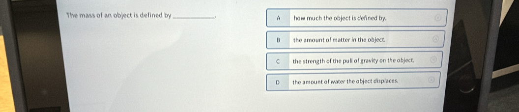 The mass of an object is defined by_ how much the object is defined by.
A
B the amount of matter in the object.
C the strength of the pull of gravity on the object.
D the amount of water the object displaces.