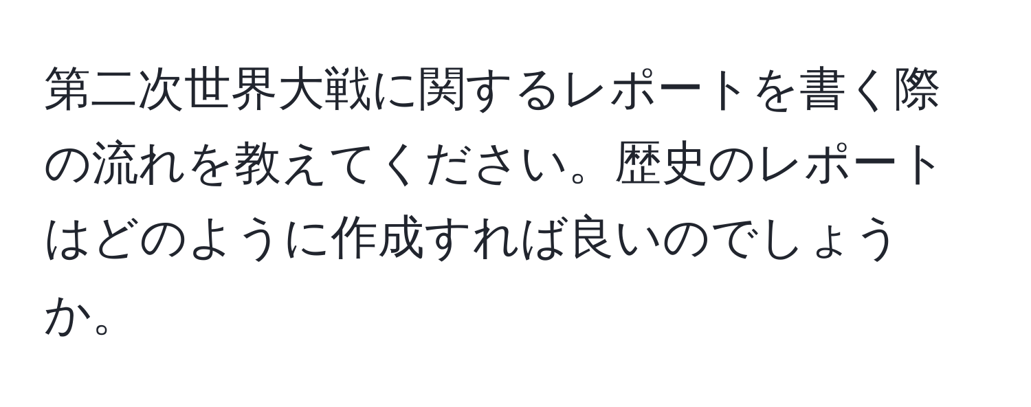 第二次世界大戦に関するレポートを書く際の流れを教えてください。歴史のレポートはどのように作成すれば良いのでしょうか。