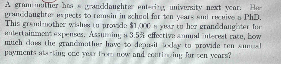 A grandmother has a granddaughter entering university next year. Her 
granddaughter expects to remain in school for ten years and receive a PhD. 
This grandmother wishes to provide $1,000 a year to her granddaughter for 
entertainment expenses. Assuming a 3.5% effective annual interest rate, how 
much does the grandmother have to deposit today to provide ten annual 
payments starting one year from now and continuing for ten years?