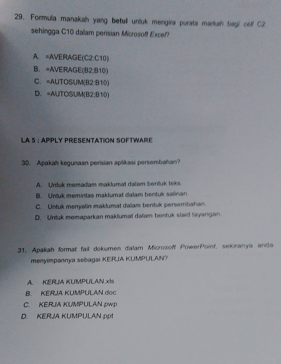 Formula manakah yang betu untuk mengira purata markah bagi sell C2
sehingga C10 dalam perisian Microsoft Excel?
A. =AVERAGE(C2:C10)
B. =AVERAGE(B2;B10)
C. =AUTOSUM(B2:B10)
D. =AUTOSUM(B2;B10)
LA 5 :APPLY PRESENTATION SOFTWARE
30. Apakah kegunaan perisian aplikasi persembahan?
A. Untuk memadam maklumat dalam bentuk teks.
B. Untuk memintas maklumat dalam bentuk salinan.
C. Untuk menyalin maklumat dalam bentuk persembahan.
D. Untuk memaparkan maklumat dalam bentuk slaid tayangan.
31. Apakah format fail dokumen dalam Microsoft PowerPoint, sekiranya anda
menyimpannya sebagai KERJA KUMPULAN?
A. KERJA KUMPULAN.xIs
B. KERJA KUMPULAN.doc
C. KERJA KUMPULAN.pwp
D. KERJA KUMPULAN.ppt