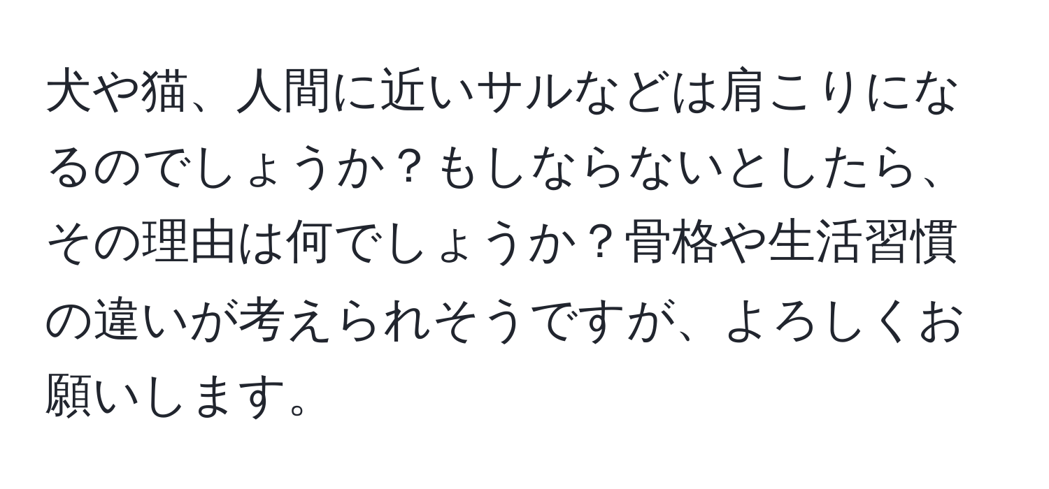 犬や猫、人間に近いサルなどは肩こりになるのでしょうか？もしならないとしたら、その理由は何でしょうか？骨格や生活習慣の違いが考えられそうですが、よろしくお願いします。