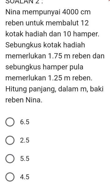 SUALAN 2 .
Nina mempunyai 4000 cm
reben untuk membalut 12
kotak hadiah dan 10 hamper.
Sebungkus kotak hadiah
memerlukan 1.75 m reben dan
sebungkus hamper pula
memerlukan 1.25 m reben.
Hitung panjang, dalam m, baki
reben Nina.
6.5
2.5
5.5
4.5