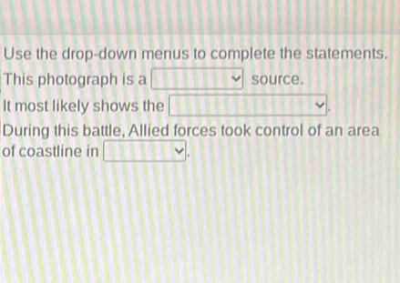 Use the drop-down menus to complete the statements. 
This photograph is a 11 v source. 
It most likely shows the 111111111 || v. 
During this battle, Allied forces took control of an area 
of coastline in □.