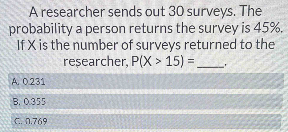 A researcher sends out 30 surveys. The
probability a person returns the survey is 45%.
If X is the number of surveys returned to the
researcher, P(X>15)= _.
A. 0.231
B. 0.355
C. 0.769