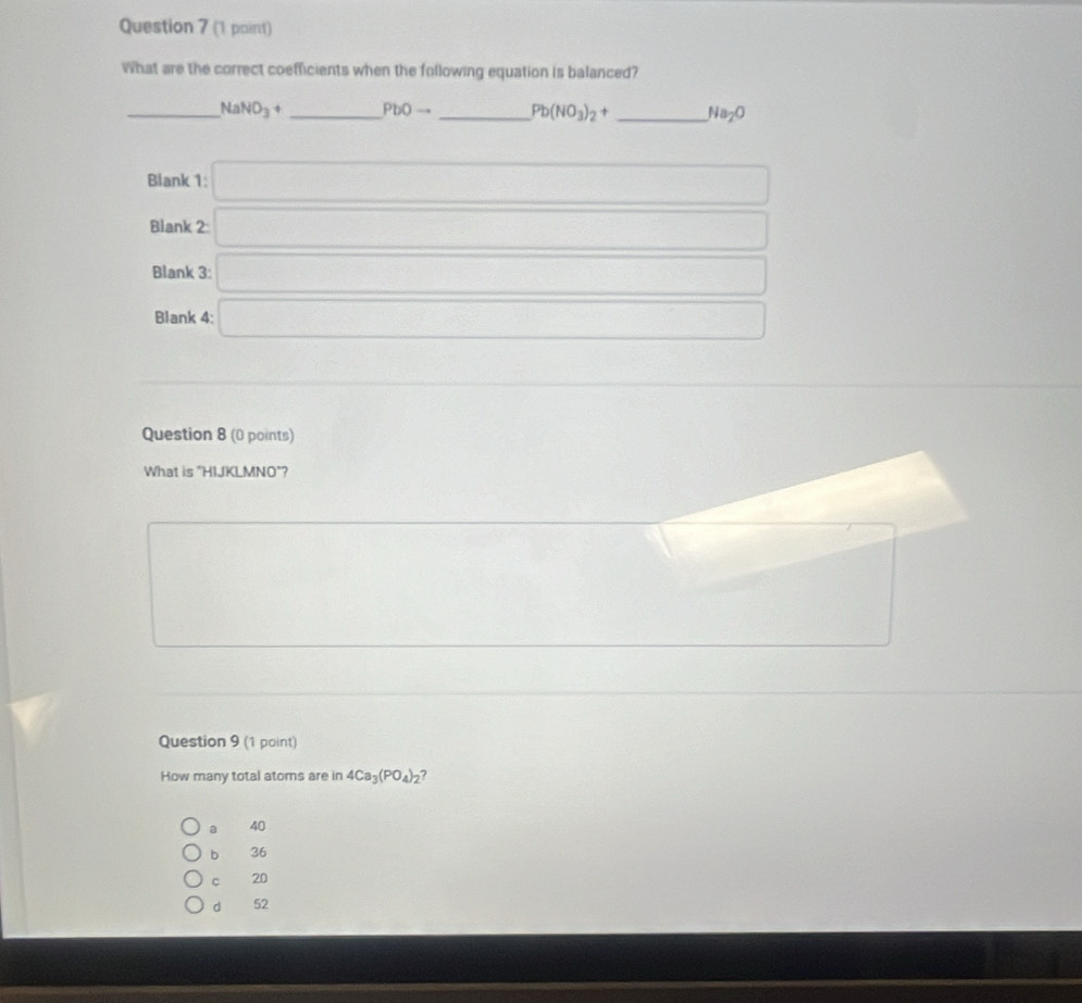 (1 paint)
What are the correct coefficients when the following equation is balanced?
_ NaNO_3+ _  PbOto _ Pb(NO_3)_2+ _ Na_2O
Blank 1: □ 
Blank 2 □ 
Blank 3: □ 
Blank 4: □
(-3,4)
Question 8 (0 points)
What is "HIJKLMNO"?
□  □  ∴ △ ADC=∠ BCD
Question 9 (1 point)
How many total atoms are in 4Ca_3(PO_4)_2 7
a 40
b 36
C 20
dì 52