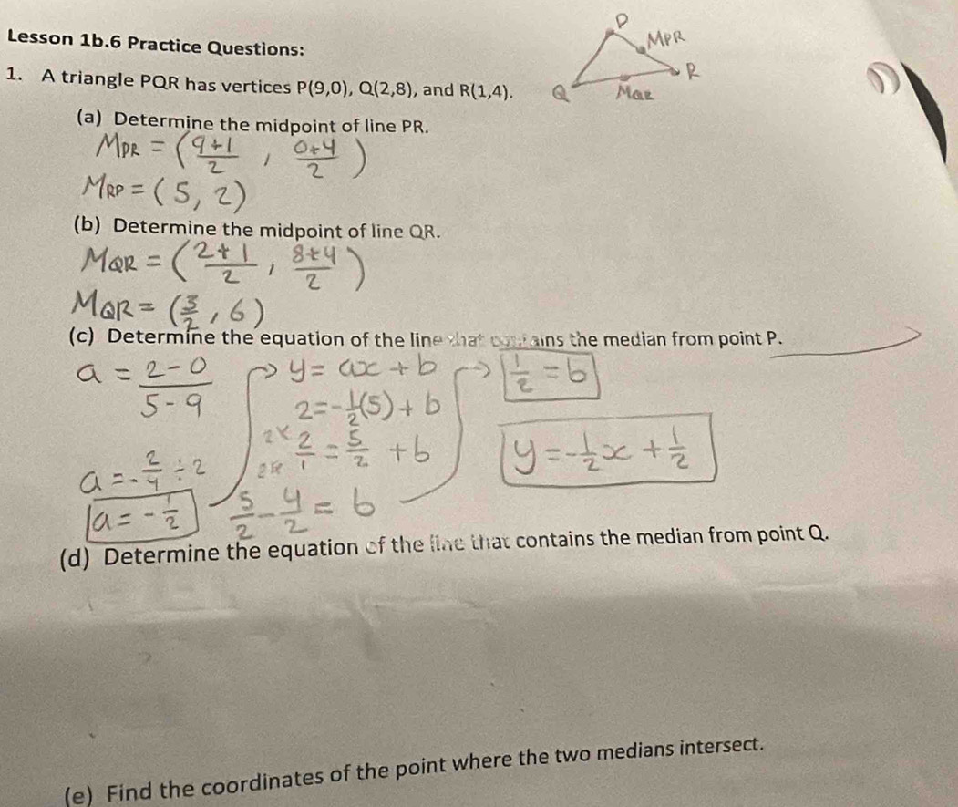 Lesson 1b.6 Practice Questions: 
1. A triangle PQR has vertices P(9,0), Q(2,8) , and R(1,4). 
(a) Determine the midpoint of line PR. 
(b) Determine the midpoint of line QR. 
(c) Determine the equation of the line that cow ains the median from point P. 
(d) Determine the equation of the line that contains the median from point Q. 
(e) Find the coordinates of the point where the two medians intersect.