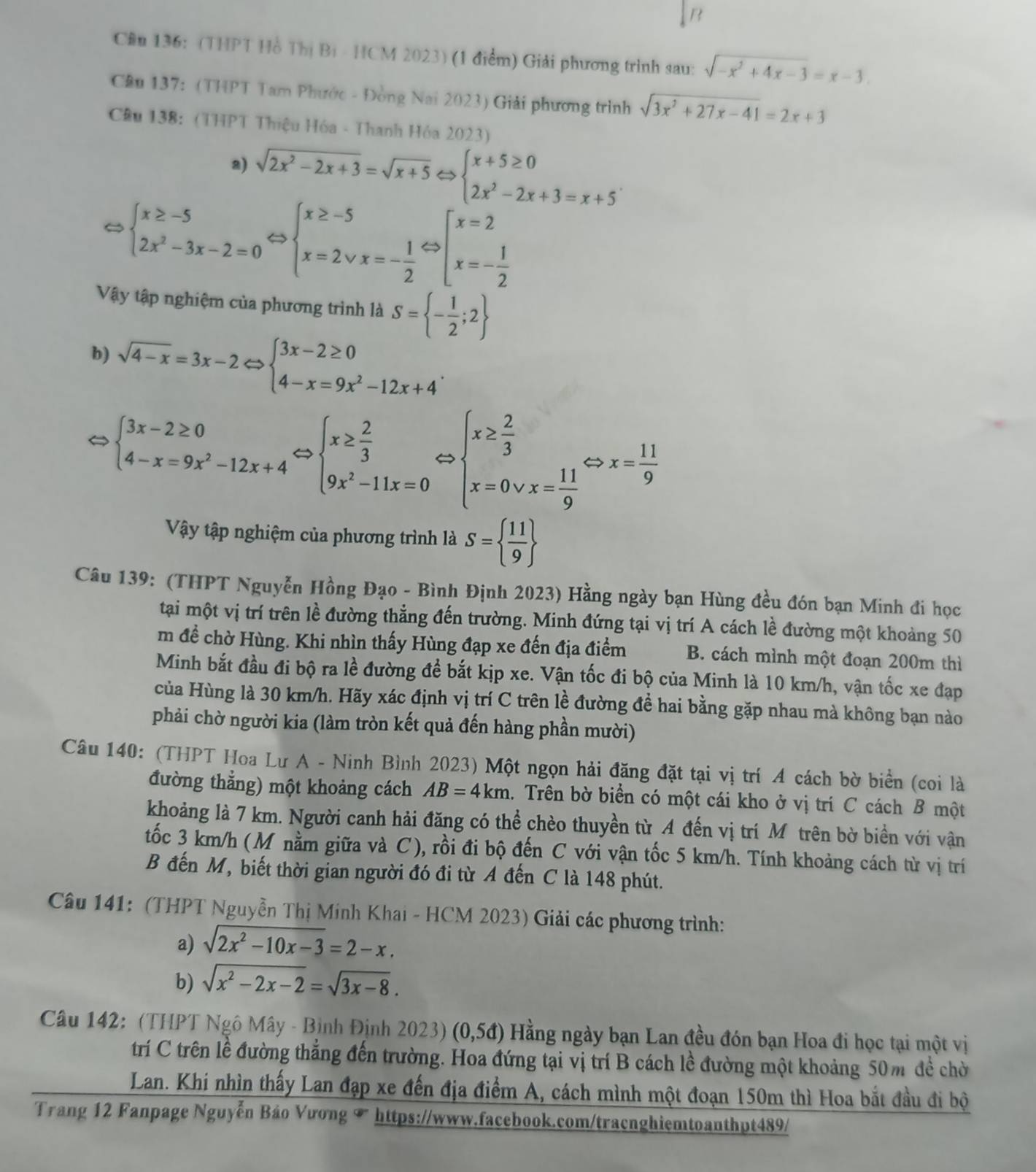 Cầu 136: (THPT Hồ Thị Bị - HCM 2023) (1 điểm) Giải phương trình sau: sqrt(-x^2+4x-3)=x-3.
Cầu 137: (THPT Tam Phước - Đồng Nai 2023) Giải phương trình sqrt(3x^2+27x-41)=2x+3
Cầu 138: (THPT Thiệu Hóa - Thanh Hóa 2023)
a) sqrt(2x^2-2x+3)=sqrt(x+5)Leftrightarrow beginarrayl x+5≥ 0 2x^2-2x+3=x+5endarray.
beginarrayl x≥ -5 2x^2-3x-2=0endarray. Leftrightarrow beginarrayl x≥ -5 x=2vee x=- 1/2 endarray. Leftrightarrow beginarrayl x=2 x=- 1/2 endarray.
Vậy tập nghiệm của phương trình là S= - 1/2 ;2
b) sqrt(4-x)=3x-2Leftrightarrow beginarrayl 3x-2≥ 0 4-x=9x^2-12x+4endarray. .
beginarrayl 3x-2≥ 0 4-x=9x^2-12x+4endarray. beginarrayl x≥  2/3  9x^2-11x=0endarray. beginarrayl x≥  2/3  x=0vee x= 11/9 endarray. Leftrightarrow x= 11/9 
Vậy tập nghiệm của phương trình là S=  11/9 
Câu 139: (THPT Nguyễn Hồng Đạo - Bình Định 2023) Hằng ngày bạn Hùng đều đón bạn Minh đi học
tại một vị trí trên lề đường thẳng đến trường. Minh đứng tại vị trí A cách lề đường một khoảng 50
m đề chờ Hùng. Khi nhìn thấy Hùng đạp xe đến địa điểm B. cách mình một đoạn 200m thì
Minh bắt đầu đi bộ ra lề đường đề bắt kịp xe. Vận tốc đi bộ của Minh là 10 km/h, vận tốc xe đạp
của Hùng là 30 km/h. Hãy xác định vị trí C trên lề đường đề hai bằng gặp nhau mà không bạn nào
phải chờ người kia (làm tròn kết quả đến hàng phần mười)
Câu 140: (THPT Hoa Lư A - Ninh Bình 2023) Một ngọn hải đăng đặt tại vị trí A cách bờ biển (coi là
đường thẳng) một khoảng cách AB=4km 1. Trên bờ biển có một cái kho ở vị trí C cách B một
khoảng là 7 km. Người canh hải đăng có thể chèo thuyền từ A đến vị trí Mỹ trên bờ biển với vận
tốc 3 km/h (M nằm giữa và C), rồi đi bộ đến C với vận tốc 5 km/h. Tính khoảng cách từ vị trí
B đến M, biết thời gian người đó đi từ A đến C là 148 phút.
Câu 141: (THPT Nguyễn Thị Minh Khai - HCM 2023) Giải các phương trình:
a) sqrt(2x^2-10x-3)=2-x.
b) sqrt(x^2-2x-2)=sqrt(3x-8).
Câu 142: (THPT Ngô Mây - Bình Định 2023) (0,5d) Hằng ngày bạn Lan đều đón bạn Hoa đi học tại một vị
trí C trên lề đường thắng đến trường. Hoa đứng tại vị trí B cách lề đường một khoảng 50m đề chờ
Lan. Khi nhìn thấy Lan đạp xe đến địa điểm A, cách mình một đoạn 150m thì Hoa bắt đầu đi bộ
Trang 12 Fanpage Nguyễn Báo Vương † https://www.facebook.com/tracnghiemtoanthpt489/