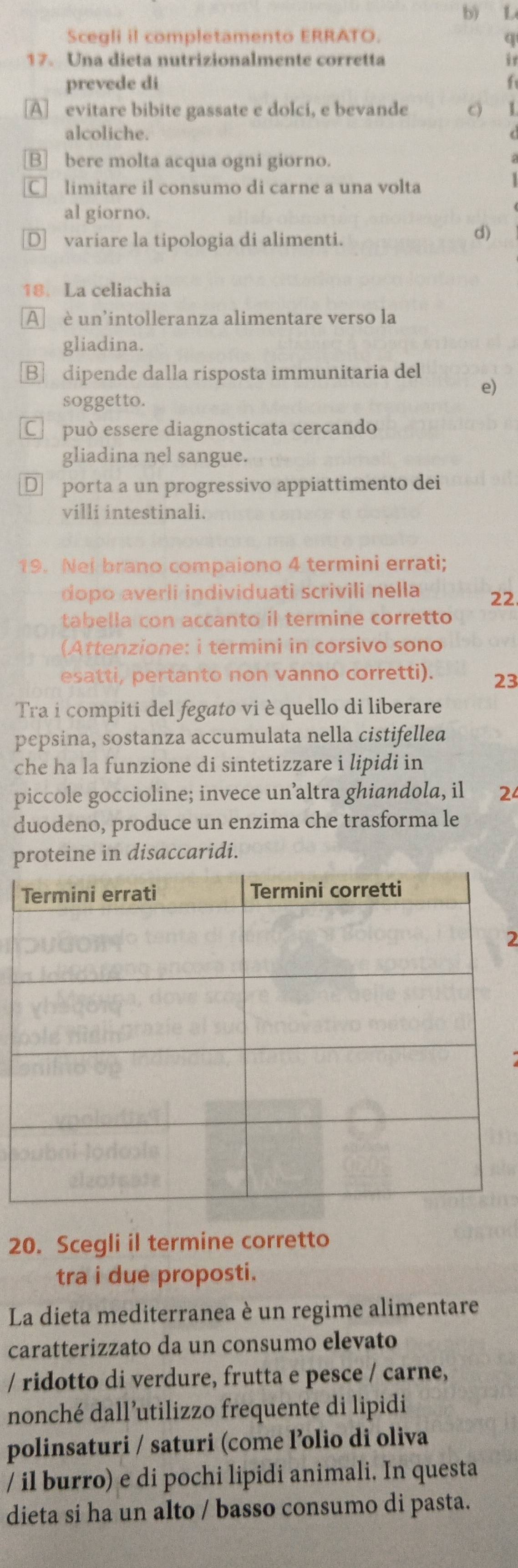 b) L
Scegli il completamento ERRATO.
q
17. Una dieta nutrizionalmente corretta it
prevede di  f
A evitare bibite gassate e dolci, e bevande c)
alcoliche.
B] bere molta acqua ogni giorno.
C] limitare il consumo di carne a una volta
al giorno.
€variare la tipologia di alimenti.
d)
18. La celiachia
A è un'intolleranza alimentare verso la
gliadina.
B dipende dalla risposta immunitaria del e)
soggetto.
€£ può essere diagnosticata cercando
gliadina nel sangue.
€£ porta a un progressivo appiattimento dei
villi intestinali.
19. Nei brano compaiono 4 termini errati;
dopo averli individuati scrivili nella 22.
tabella con accanto il termine corretto
(Attenzione: i termini in corsivo sono
esatti, pertanto non vanno corretti). 23
Tra i compiti del fegato vi è quello di liberare
pepsina, sostanza accumulata nella cistifelled
che ha la funzione di sintetizzare i lipidi in
piccole goccioline; invece un’altra ghiandola, il 24
duodeno, produce un enzima che trasforma le
proteine in disaccaridi.
2
20. Scegli il termine corretto
tra i due proposti.
La dieta mediterranea è un regime alimentare
caratterizzato da un consumo elevato
/ ridotto di verdure, frutta e pesce / carne,
nonché dall’utilizzo frequente di lipidi
polinsaturi / saturi (come l’olio di oliva
/ il burro) e di pochi lipidi animali. In questa
dieta si ha un alto / basso consumo di pasta.