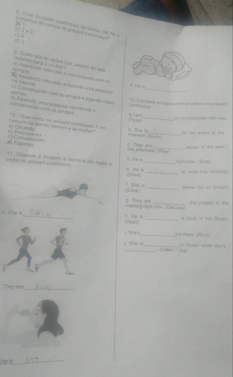 Qual ou quais quadrinhos da tirinha não há a
1.
presença de verbos no present continuous?
b) 2 e 3
c) 4
d) 3
9. Quais são as ações que Jeremy diz está
fazendo para a mulher?
amigos
a) Assistindo televisão e conversando com os
'Assistindo televisão e fazendo uma pesquisa
d. He is
na internet. c) Conversando com os amigos e jogando vídeo_
d) Fazendo uma pesquisa na internet e games.
12. Complete as frases com os verbos no present
continuous.
conversando com os amigos.
a. I am
(Type)
_
on my computer right now .
10. Qual verbo no present continuous é em
comum na fala do homem e da mulher?
a) Olhando.
b. She is
b) Procurando.
_for her exam at the
moment. (Study)
c) Conversando.
c. They are
soccer in the park
∞ Fazendo. this afternoon. (Play)
11. Observe a imagem e escreva em inglês o
d. He is_ right now. (Sing)
verbo no present continuous.
e. He is
_to work this morning.
(Drive)
f. She is
_dinner for us tonight.
(Cook)
g. They are _the project in the
meeting right now. (Discuss)
a. She is_ h. He is _a book in the library.
(Read)
i. She's_ out there. (Run)
j. She i__ to music while she's
_. (Lislen / Jog)
They are_
he is _