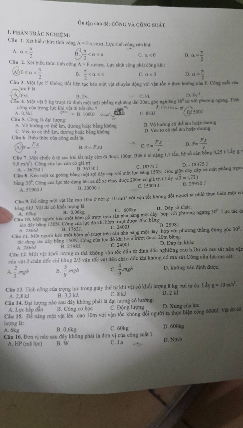 Ôn tập chủ đề: CÔnG và CônG SUÁT
I. phÀN trÁc nghiệm:
Câu 1. Xét biểu thức tính công A=F.s.cos alpha. Lực sinh công cản khi:
A. alpha
B.  π /2  alpha = π /2 
C. alpha <0</tex> D.
Câu 2. Xét biểu thức tỉnh công A=F s.cosα. Lực sinh công phát động khi:
0≤ alpha
B.  π /2  alpha = π /2 
C. alpha <0</tex> D.
Câu 3. Một lực F không đổi liên tục kéo một vật chuyển động với vận tốc v theo hướng của F. Công suất của
lực F là
A/Fvt. B. Fv. C. Ft. D. Fv^2.
Cầu 4. Một vật 5 kg trượt từ đỉnh một mặt phẳng nghiêng dài 20m, góc nghiêng 30° so với phương ngang. Tính
công của trọng lực khi vật đi hết đốc ?
10.10
A. 0.5kJ B. 1000J  n1 ° C. 850J D/ 500J
Câu 5. Công là đại lượng:
A. Vô hướng có thể âm, dương hoặc bằng không B. Vô hướng có thể âm hoặc dương
C. Véc tơ có thể âm, dương hoặc bằng không D. Véc tơ cỏ thể âm hoặc dương
Câu 6. Biểu thức của công suất là:
Q_P= F· s/t 
B. 9=F.s1
C. g= Fs/v  D. widehat y= Ft/v 
Câu 7. Một chiếc ô tô sau khi tắt máy còn đi được 100m. Biết ô tô nặng 1,5 tấn, hệ số cản bằng 0,25 ( Lấy g
9,8 m/s²). Công của lực cản có giá trị:
A. - 36750 J B. 36750 J C. 18375 J D. - 18375 J
Câu 8. Kéo một xe goòng bằng một sợi dây cáp với một lực bằng 150N. Góc giữa dây cáp và mặt phẳng ngan
bàng 30°. Công của lực tác dụng lên xe đề xe chạy được 200m có giá trị (Lhat ay sqrt(3)=1,73)
A. 51900 J B. 30000 J C. 15000 J D. 25950 J
Câu 9. Để nâng một vật lên cao 10m ở nơi g=10m/s^2 với vận tốc không đổi ngươi ta phải thực hiên một cô
bằng 6kJ .Vật đó có khối lượng là
A. 60kg B. 0,06kg C. 600kg D. Đáp số khác.
Cầu 10. Một người kéo một hòm gỗ trượt trên sản nhà bằng một dây hợp với phương ngang 30°. Lực tác di
diên dây bằng 150N. Công của lực đó khi hòm trượt được 20m bằng:
A. 2866J B. 1763J. C. 2400J. D. 2598J.
Cầu 11. Một người kéo một hòm gỗ trượt trên sản nhà bằng một dây hợp với phương thẳng đứng gốc 30°,
tác dụng lên dây bằng 150N. Công của lực đó khi hòm trượt được 20m bằng:
A. 2866J B. 2598J. C. 2400J. D. Đáp án khác
Cầu 12. Một vật khối lượng m thả không vận tốc đầu từ đỉnh dốc nghiêng cao h.Do có ma sát nên vận
của vật ở chân đốc chỉ bằng 2/3 vận tốc vật đến chân dốc khi không có ma sát.Công của lực ma sát:
A ·  2/3 · mgh
B.  5/9 mgh  4/9 .mg h D. không xác định được.
C.
Câu 13. Tính công của trọng lực trong giây thứ tư khi vật có khối lượng 8 kg rơi tự do. Lấy g=10m/s^2.
A. 2,8 kJ B. 3,2 kJ. C. 8 kJ D. 2 kJ
Câu 14. Đại lượng nào sau đây không phải là đại lượng có hướng:
A. Lực hấp dẫn B. Công cơ học C. Động lượng D. Xung của lực
Câu 15. Đe nâng một vật lên cao 10m với vận tốc không đổi người ta thực hiện công 6000J. Vật đó có
lượng là:
A. 6kg B. 0,6kg. C. 60kg
D. 600kg
Câu 16. Đơn vị nào sau đây không phải là đơn vị của công suất ?
A. HP (mã lực) B. W C. J.s D. Nm/s