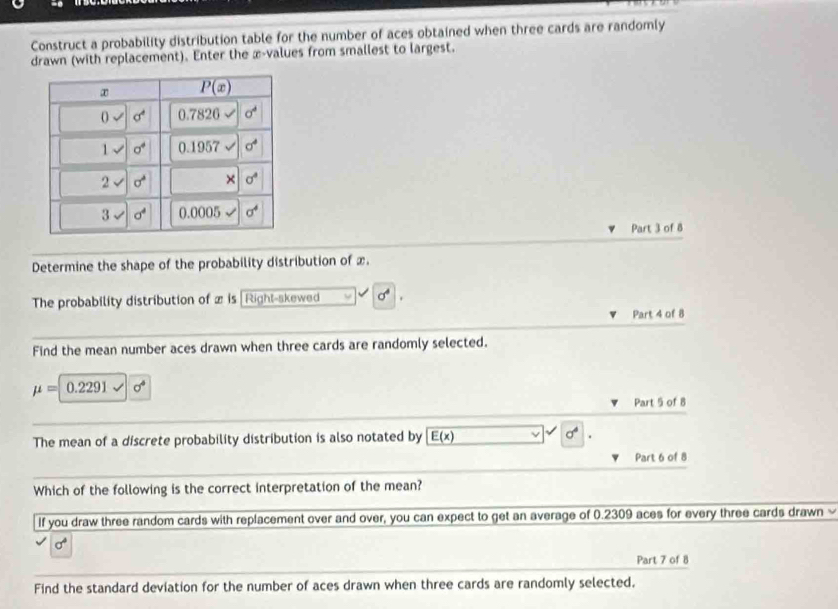 Construct a probability distribution table for the number of aces obtained when three cards are randomly
drawn (with replacement). Enter the x-values from smallest to largest.
Part 3 of 8
Determine the shape of the probability distribution of x.
The probability distribution of x is Right-skewed sigma^4
Part 4 of 8
Find the mean number aces drawn when three cards are randomly selected.
mu = 0.2291 sigma°
Part 5 of 8
The mean of a discrete probability distribution is also notated by E(x) sigma°
Part 6 of 8
Which of the following is the correct interpretation of the mean?
If you draw three random cards with replacement over and over, you can expect to get an average of 0.2309 aces for every three cards drawn
sigma°
Part 7 of 8
Find the standard deviation for the number of aces drawn when three cards are randomly selected.