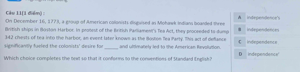 Câu 11(1 điểm) :
A independence's
On December 16, 1773, a group of American colonists disguised as Mohawk Indians boarded three
British ships in Boston Harbor. In protest of the British Parliament’s Tea Act, they proceeded to dump B independences
342 chests of tea into the harbor, an event later known as the Boston Tea Party. This act of defiance C independence
significantly fueled the colonists’ desire for _and ultimately led to the American Revolution.
D independence'
Which choice completes the text so that it conforms to the conventions of Standard English?