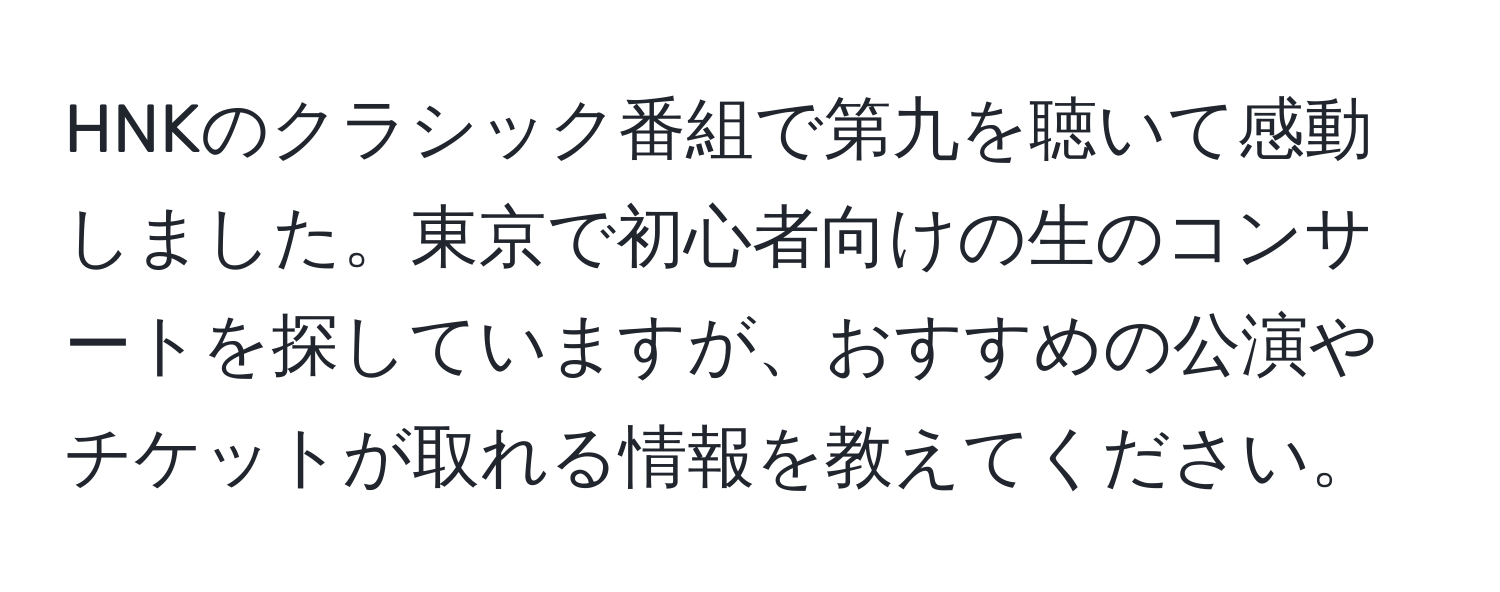 HNKのクラシック番組で第九を聴いて感動しました。東京で初心者向けの生のコンサートを探していますが、おすすめの公演やチケットが取れる情報を教えてください。