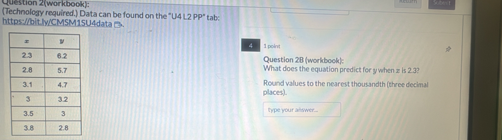 Question 2(workbook): Submit 
(Technology required.) Data can be found on the "U 4L2PP' tab: 
https://bit.ly/CMSM1SU4data . 
4 1 point 
Question 2B (workbook): 
What does the equation predict for y when x is 2.3? 
Round values to the nearest thousandth (three decimal 
places). 
type your answer...