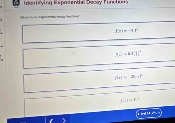 Identifying Exponential Decay Functions
Which is an exponential decay function?
f(x)=-3.1^x
f(x)=0.2( 5/3 )^x
a
f(x)=-2(0.7)^x
f(x)=10^x
¶ 9 of 14