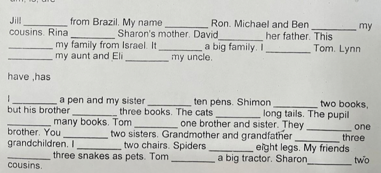 Jill_ from Brazil. My name _Ron. Michael and Ben _my 
cousins. Rina _Sharon's mother. David_ her father. This 
_my family from Israel. It_ a big family. I_ Tom. Lynn 
_my aunt and Eli _my uncle. 
have ,has 
1 _a pen and my sister _ten pens. Shimon _two books, 
but his brother _three books. The cats _long tails. The pupil 
_many books. Tom _one brother and sister. They _one 
brother. You _two sisters. Grandmother and grandfather _three 
grandchildren. I _two chairs. Spiders _eight legs. My friends 
_three snakes as pets. Tom _a big tractor. Sharon_ two 
cousins.