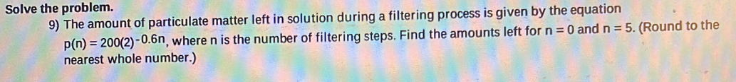 Solve the problem. 
9) The amount of particulate matter left in solution during a filtering process is given by the equation
p(n)=200(2)^-0.6n , where n is the number of filtering steps. Find the amounts left for n=0 and n=5. (Round to the 
nearest whole number.)