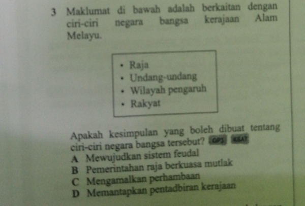 Maklumat di bawah adalah berkaitan dengan
ciri-ciri negara bangsa kerajaan Alam
Melayu.
Raja
Undang-undang
Wilayah pengaruh
Rakyat
Apakah kesimpulan yang boleh dibuat tentang
ciri-ciri negara bangsa tersebut? CP3 (A
A Mewujudkan sistem feudal
B Pemerintahan raja berkuasa mutlak
C Mengamalkan perhambaan
D Memantapkan pentadbiran kerajaan