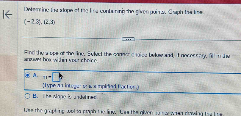 Determine the slope of the line containing the given points. Graph the line.
(-2,3);(2,3)
Find the slope of the line. Select the correct choice below and, if necessary, fill in the
answer box within your choice.
A. m=□
(Type an integer or a simplified fraction.)
B. The slope is undefined.
Use the graphing tool to graph the line. Use the given points when drawing the line.