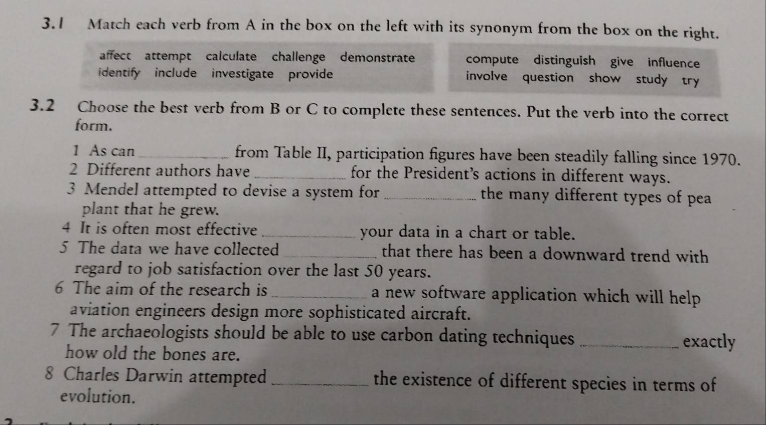 3.1 Match each verb from A in the box on the left with its synonym from the box on the right.
affect attempt calculate challenge demonstrate compute distinguish give influence
identify include investigate provide involve question show study try
3.2 Choose the best verb from B or C to complete these sentences. Put the verb into the correct
form.
1 As can _from Table II, participation figures have been steadily falling since 1970.
2 Different authors have _for the President’s actions in different ways.
3 Mendel attempted to devise a system for_ the many different types of pea 
plant that he grew.
4 It is often most effective _your data in a chart or table.
5 The data we have collected _that there has been a downward trend with
regard to job satisfaction over the last 50 years.
6 The aim of the research is _a new software application which will help 
aviation engineers design more sophisticated aircraft.
7 The archaeologists should be able to use carbon dating techniques _exactly
how old the bones are.
8 Charles Darwin attempted _the existence of different species in terms of
evolution.