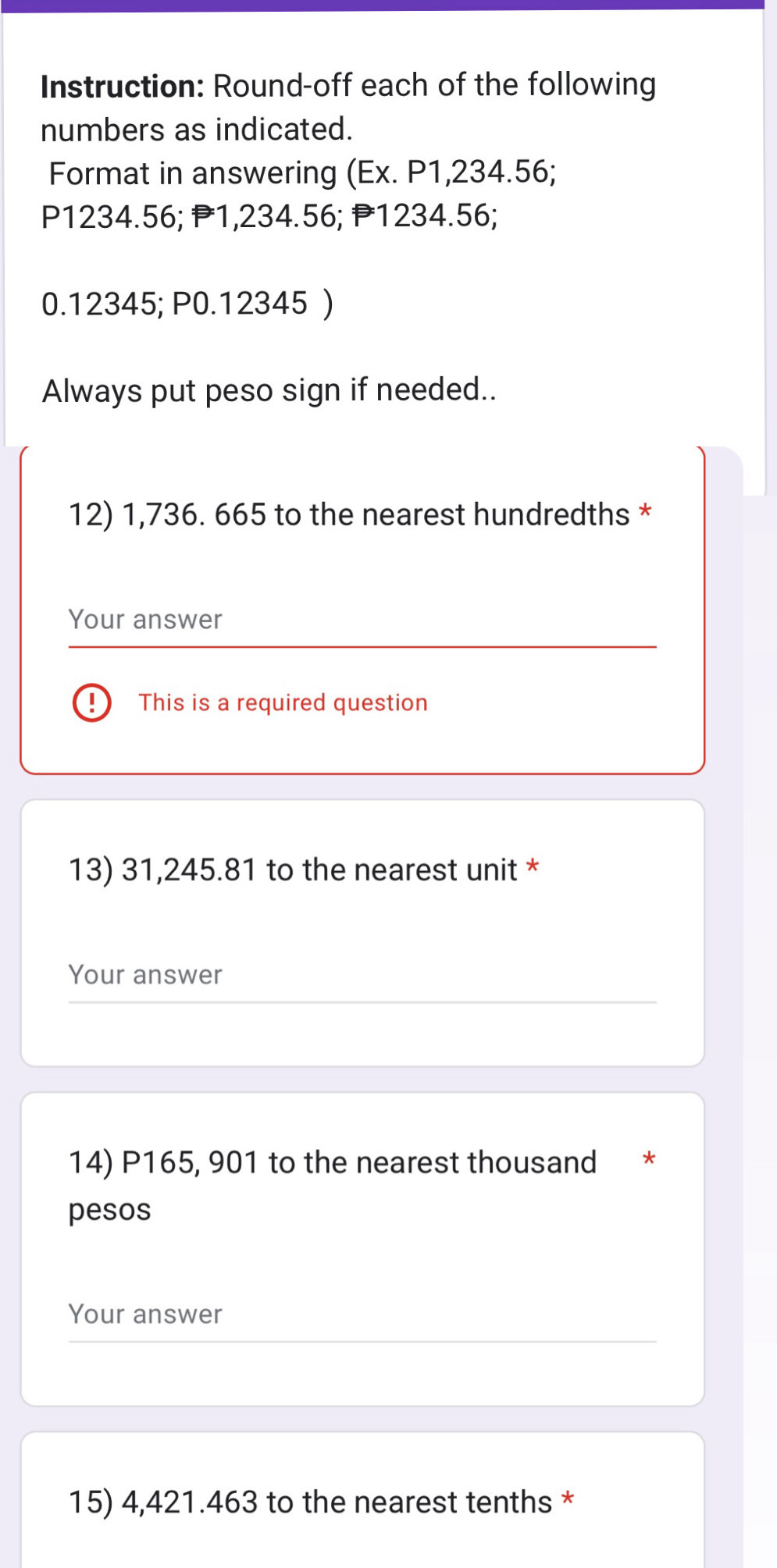 Instruction: Round-off each of the following 
numbers as indicated. 
Format in answering (Ex. P1,234.56;
P1234.56; P1,234.56; P1234.56;
0.12345; P0.12345 ) 
Always put peso sign if needed.. 
12) 1,736. 665 to the nearest hundredths * 
Your answer 
This is a required question 
13) 31,245.81 to the nearest unit * 
Your answer 
14) P165, 901 to the nearest thousand * 
pesos 
Your answer 
15) 4,421.463 to the nearest tenths *