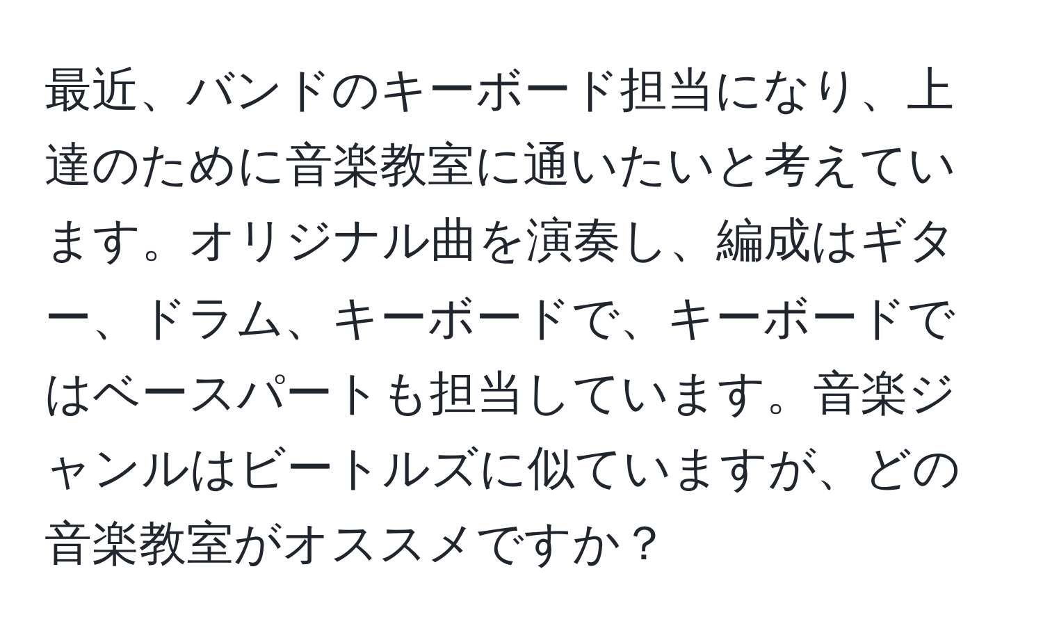 最近、バンドのキーボード担当になり、上達のために音楽教室に通いたいと考えています。オリジナル曲を演奏し、編成はギター、ドラム、キーボードで、キーボードではベースパートも担当しています。音楽ジャンルはビートルズに似ていますが、どの音楽教室がオススメですか？