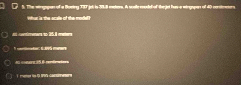 The wingspan of a Boeing 737 jet is 35.8 meters. A scale model of the jet has a wingspan of 40 centimeters
What is the scale of the model?
4 centímeters to 35.8 meters
1 cemimeter: 0.995 meters
4) eeters 35.8 centimeters
1 meter to 0.995 centimeters