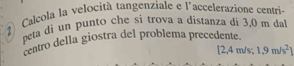 Calcola la velocità tangenziale e l'accelerazione centri- 
peta di un punto che si trova a distanza di 3,0 m dal 
centro della giostra del problema precedente.
[2,4m/s; 1,9m/s^2]