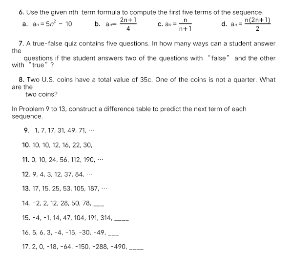 Use the given nth-term formula to compute the first five terms of the sequence.
a. a_n=5n^2-10 b. a_n= (2n+1)/4  C. a_n= n/n+1  d. a_n= (n(2n+1))/2 
7. A true-false quiz contains five questions. In how many ways can a student answer
the
questions if the student answers two of the questions with “false” and the other
with “ true ”?
8. Two U.S. coins have a total value of 35c. One of the coins is not a quarter. What
are the
two coins?
In Problem 9 to 13, construct a difference table to predict the next term of each
sequence.
9. 1, 7, 17, 31, 49, 71,…
10. 10, 10, 12, 16, 22, 30,
11. 0, 10, 24, 56, 112, 190, …
12. 9, 4, 3, 12, 37, 84, …
13. 17, 15, 25, 53, 105, 187, …
14. -2, 2, 12, 28, 50, 78,_
15. −4, −1, 14, 47, 104, 191, 314,_
16. 5, 6, 3, −4, −15, -30, −49,_
17. 2, 0, −18, -64, -150, -288, -490,_