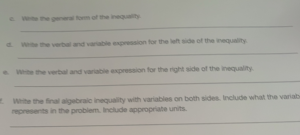 Write the general form of the inequality. 
d. Write the verbal and variable expression for the left side of the inequality. 
_ 
e. White the verbal and variable expression for the right side of the inequality. 
_ 
f. Write the final algebraic inequality with variables on both sides. Include what the variab 
represents in the problem. Include appropriate units. 
_