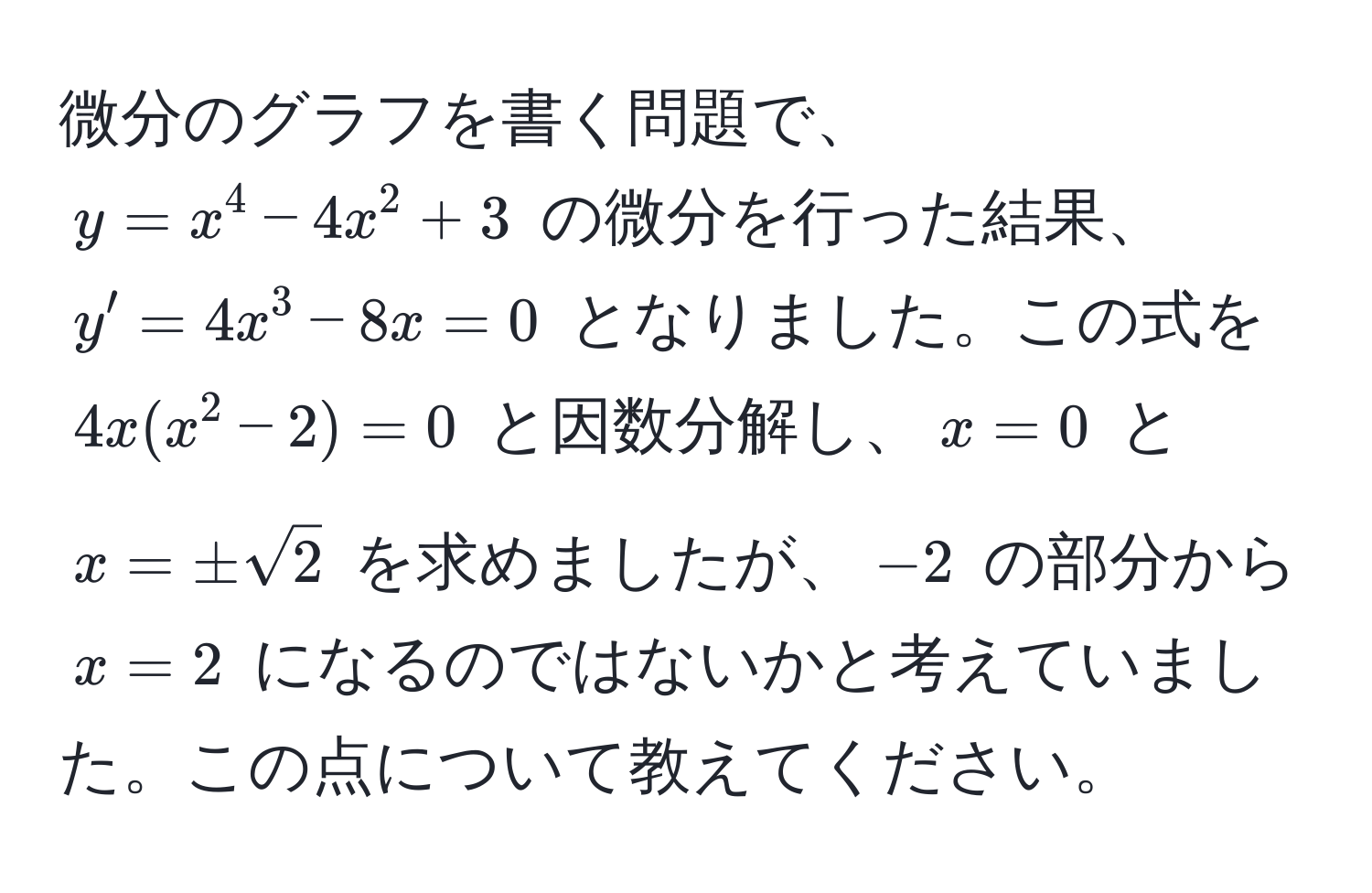 微分のグラフを書く問題で、$y = x^(4 - 4x^2 + 3$ の微分を行った結果、$y' = 4x^3 - 8x = 0$ となりました。この式を $4x(x^2 - 2) = 0$ と因数分解し、$x=0$ と $x = ± sqrt2)$ を求めましたが、$-2$ の部分から $x=2$ になるのではないかと考えていました。この点について教えてください。