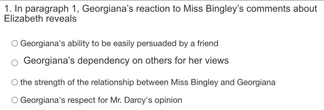 In paragraph 1, Georgiana's reaction to Miss Bingley's comments about
Elizabeth reveals
Georgiana's ability to be easily persuaded by a friend
Georgiana's dependency on others for her views
the strength of the relationship between Miss Bingley and Georgiana
Georgiana's respect for Mr. Darcy's opinion