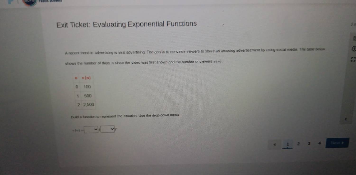 Exit Ticket: Evaluating Exponential Functions
A recent trend in advertising is viral advertising. The goal is to convince viewers to share an amusing advertisement by using social media. The table below 6
shows the number of days n since the video was first shown and the number of viewers v(n).
Build a function to represent the situation. Use the drop-down menu.
v(u)=□ (□ )^circ 
1 2 3 4 Nest