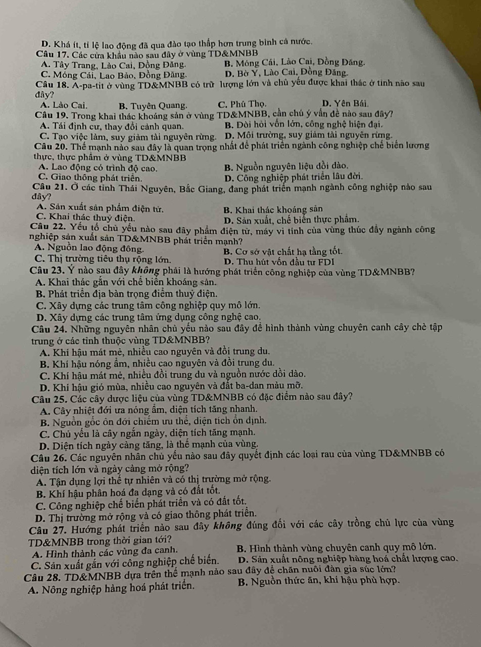 D. Khá ít, tỉ lệ lao động đã qua đào tạo thấp hơn trung bình cả nước.
Câu 17. Các cửa khẩu nào sau đây ở vùng TD&MNBB
A. Tây Trang, Lào Cai, Đồng Đăng. B. Móng Cái, Lào Cai, Đồng Đăng.
C. Móng Cái, Lao Bảo, Đồng Đăng, D. Bờ Ý, Lào Cai, Đồng Đăng.
Câu 18. A-pa-tit ở vùng TD&MNBB có trữ lượng lớn và chủ yếu được khai thác ở tinh nào sau
đây? D. Yên Bái.
A. Lào Cai. B. Tuyên Quang. C. Phú Thọ.
Câu 19. Trong khai thác khoảng sản ở vùng TD&MNBB, cần chú ý vấn đề nào sau đây?
A. Tái định cư, thay đồi cảnh quan. B. Dòi hỏi vốn lớn, công nghệ hiện đại.
C. Tạo việc làm, suy giảm tài nguyên rừng. D. Môi trường, suy giảm tài nguyên rừng.
Câu 20. Thế mạnh nào sau đây là quan trọng nhất để phát triển ngành công nghiệp chế biến lương
thực, thực phầm ở vùng TD&MNBB
A. Lao động có trình độ cao. B. Nguồn nguyên liệu dồi dào.
C. Giao thông phát triển. D. Công nghiệp phát triển lâu đời.
Câu 21. Ở các tỉnh Thái Nguyên, Bắc Giang, đang phát triển mạnh ngành công nghiệp nào sau
đây?
A. Sản xuất sản phẩm điện tử. B. Khai thác khoáng sản
C. Khai thác thuỷ điện. D. Sản xuất, chế biến thực phẩm.
Câu 22. Yếu tố chủ yểu nào sau dây phẩm điện tử, máy vi tính của vùng thúc đẫy ngành công
nghiệp sản xuất sản TD&MNBB phát triển mạnh?
A. Nguồn lao động đông. B. Cơ sở vật chất hạ tầng tốt.
C. Thị trường tiêu thụ rộng lớn. D. Thu hút vốn đầu tư FDI
Câu 23. Ý nào sau đây không phải là hướng phát triển công nghiệp của vùng TD&MNBB?
A. Khai thác gắn với chế biến khoáng sản.
B. Phát triển địa bàn trọng điểm thuỷ điện.
C. Xây dựng các trung tâm công nghiệp quy mô lớn.
D. Xây dựng các trung tâm ứng dụng công nghệ cao.
Câu 24. Những nguyên nhân chủ yếu nào sau đây đề hình thành vùng chuyên canh cây chè tập
trung ở các tỉnh thuộc vùng TD&MNBB?
A. Khí hậu mát mẻ, nhiều cao nguyên và đồi trung du.
B. Khí hậu nóng ầm, nhiều cao nguyên và đồi trung du.
C. Khí hậu mát mẻ, nhiều đồi trung du và nguồn nước dồi dào.
D. Khí hậu gió mùa, nhiều cao nguyên và đất ba-dan màu mỡ.
Câu 25. Các cây dược liệu của vùng TD&MNBB có đặc điểm nào sau đây?
A. Cây nhiệt đới ưa nóng ẩm, diện tích tăng nhanh.
B. Nguồn gốc ôn đới chiếm ưu thế, diện tích ổn dịnh.
C. Chủ yếu là cây ngắn ngày, diện tích tăng mạnh.
D. Diện tích ngày càng tăng, là thể mạnh của vùng.
Câu 26. Các nguyên nhân chủ yếu nào sau đây quyết định các loại rau của vùng TD&MNBB có
diện tích lớn và ngày càng mở rộng?
A. Tận dụng lợi thế tự nhiên và có thị trường mở rộng.
B. Khí hậu phân hoá đa dạng và có đất tốt.
C. Công nghiệp chế biến phát triền và có đất tốt.
D. Thị trường mở rộng và có giao thông phát triển.
Câu 27. Hướng phát triển nào sau đây không đúng đối với các cây trồng chủ lực của vùng
TD&MNBB trong thời gian tới?
A. Hình thành các vùng đa canh.  B. Hình thành vùng chuyên canh quy mô lớn.
C. Sản xuất gắn với công nghiệp chế biến. D. Sản xuất nông nghiệp hàng hoá chất lượng cao.
Câu 28. TD&MNBB dựa trên thể mạnh nảo sau đây đề chăn nuôi đàn gia súc lớn?
A. Nông nghiệp hàng hoá phát triển. B. Nguồn thức ăn, khí hậu phù hợp.
