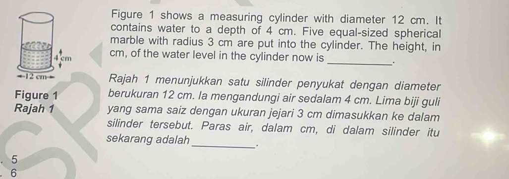 Figure 1 shows a measuring cylinder with diameter 12 cm. It 
contains water to a depth of 4 cm. Five equal-sized spherical 
marble with radius 3 cm are put into the cylinder. The height, in 
_
cm, of the water level in the cylinder now is 
Rajah 1 menunjukkan satu silinder penyukat dengan diameter 
Figure 1 berukuran 12 cm. la mengandungi air sedalam 4 cm. Lima biji guli 
Rajah 1 yang sama saiz dengan ukuran jejari 3 cm dimasukkan ke dalam 
silinder tersebut. Paras air, dalam cm, di dalam silinder itu 
sekarang adalah 
_.
5
6