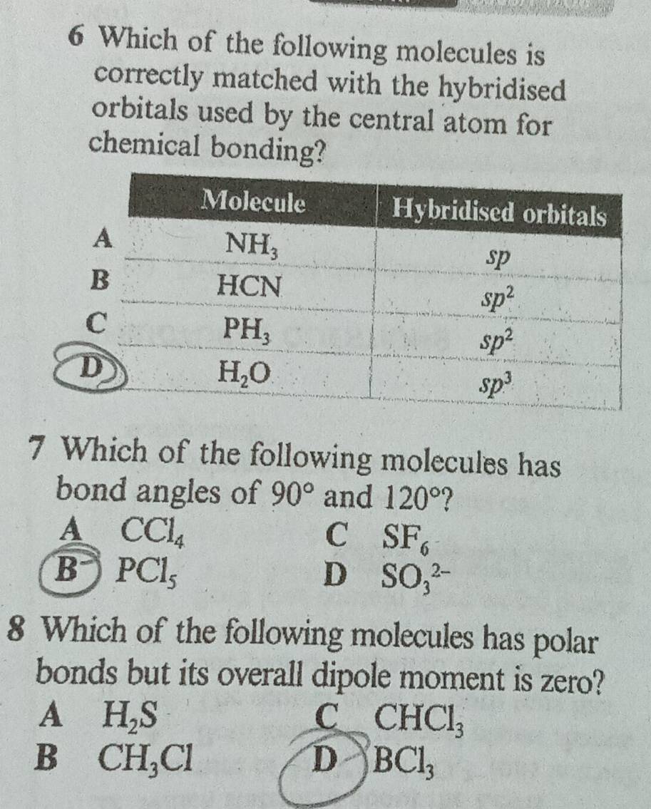 Which of the following molecules is
correctly matched with the hybridised
orbitals used by the central atom for
chemical bonding?
7 Which of the following molecules has
bond angles of 90° and 120° 7
A CCl_4
C SF_6
B PCl_5
D SO_3^((2-)
8 Which of the following molecules has polar
bonds but its overall dipole moment is zero?
A H_2)S
C CHCl_3
B CH_3Cl
D BCl_3