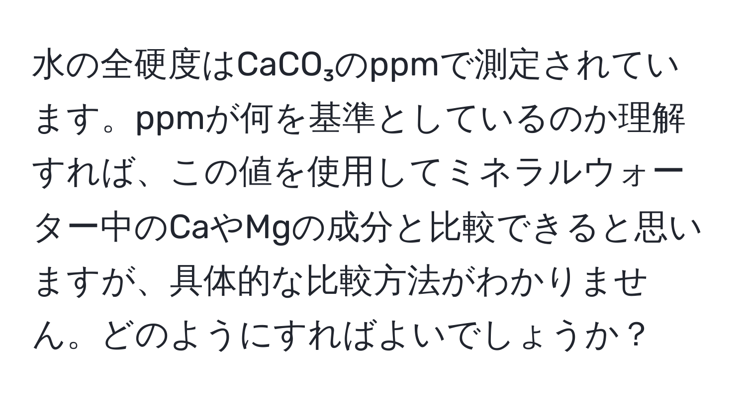 水の全硬度はCaCO₃のppmで測定されています。ppmが何を基準としているのか理解すれば、この値を使用してミネラルウォーター中のCaやMgの成分と比較できると思いますが、具体的な比較方法がわかりません。どのようにすればよいでしょうか？