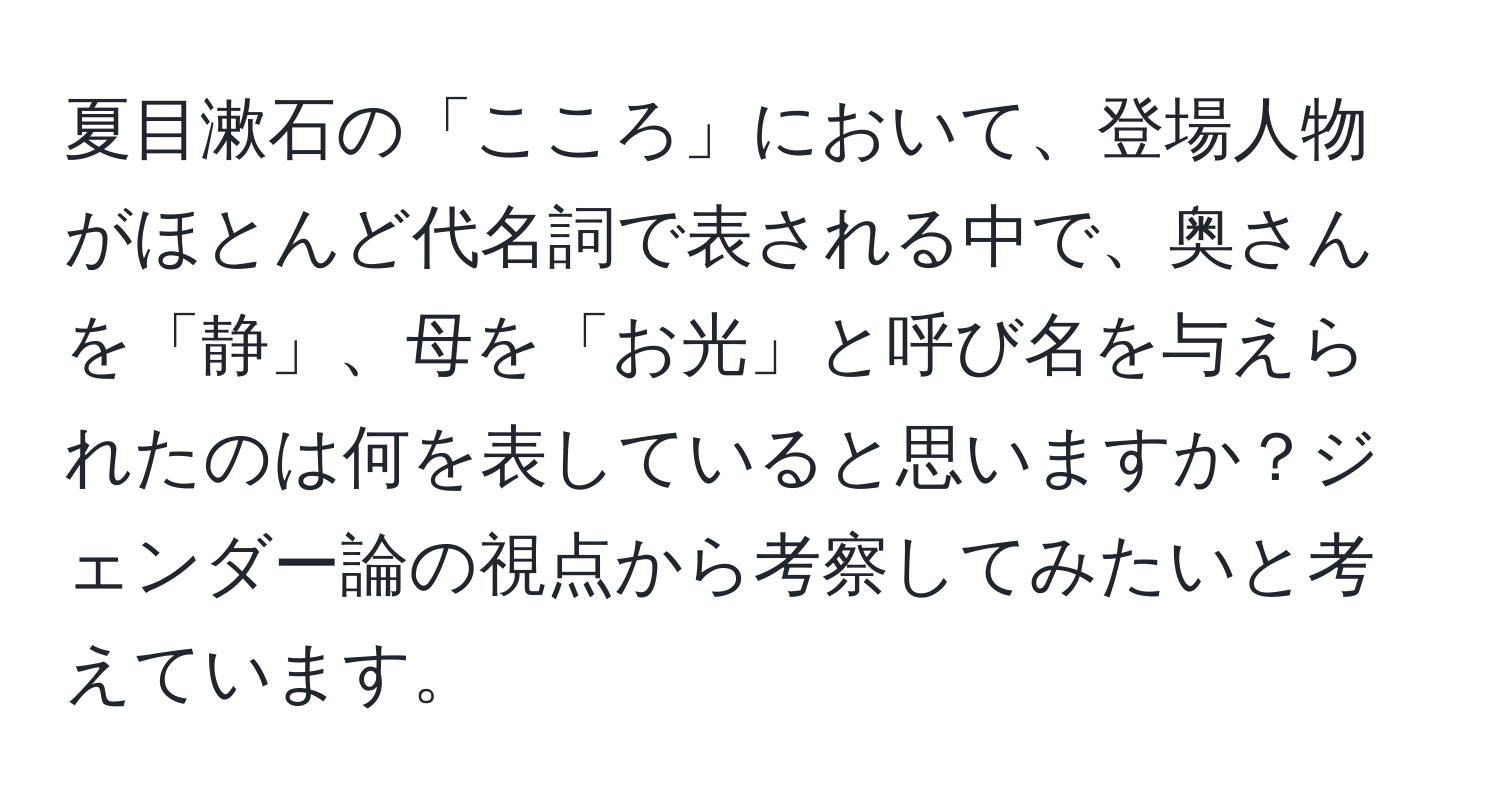 夏目漱石の「こころ」において、登場人物がほとんど代名詞で表される中で、奥さんを「静」、母を「お光」と呼び名を与えられたのは何を表していると思いますか？ジェンダー論の視点から考察してみたいと考えています。