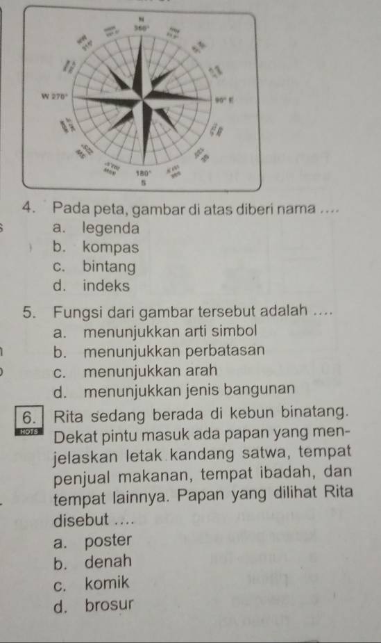 Pada peta, gambar di atas diberi nama ....
a. legenda
b. kompas
c. bintang
d. indeks
5. Fungsi dari gambar tersebut adalah ....
a. menunjukkan arti simbol
b. menunjukkan perbatasan
c. menunjukkan arah
d. menunjukkan jenis bangunan
6. Rita sedang berada di kebun binatang.
HOTS Dekat pintu masuk ada papan yang men-
jelaskan letak kandang satwa, tempat
penjual makanan, tempat ibadah, dan
tempat lainnya. Papan yang dilihat Rita
disebut ....
a. poster
b. denah
c. komik
d. brosur